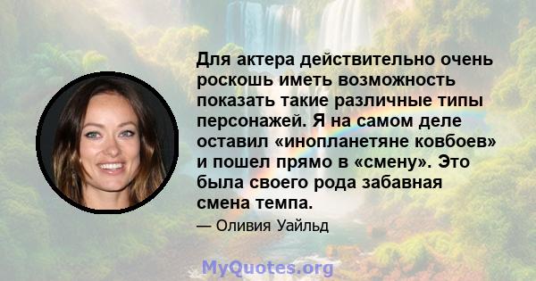 Для актера действительно очень роскошь иметь возможность показать такие различные типы персонажей. Я на самом деле оставил «инопланетяне ковбоев» и пошел прямо в «смену». Это была своего рода забавная смена темпа.