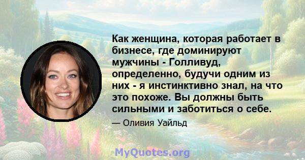 Как женщина, которая работает в бизнесе, где доминируют мужчины - Голливуд, определенно, будучи одним из них - я инстинктивно знал, на что это похоже. Вы должны быть сильными и заботиться о себе.