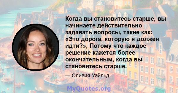 Когда вы становитесь старше, вы начинаете действительно задавать вопросы, такие как: «Это дорога, которую я должен идти?», Потому что каждое решение кажется более окончательным, когда вы становитесь старше.