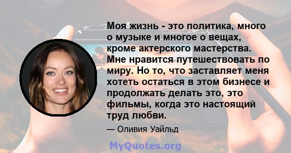 Моя жизнь - это политика, много о музыке и многое о вещах, кроме актерского мастерства. Мне нравится путешествовать по миру. Но то, что заставляет меня хотеть остаться в этом бизнесе и продолжать делать это, это фильмы, 