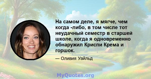 На самом деле, я мягче, чем когда -либо, в том числе тот неудачный семестр в старшей школе, когда я одновременно обнаружил Криспи Крема и горшок.