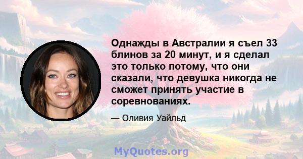 Однажды в Австралии я съел 33 блинов за 20 минут, и я сделал это только потому, что они сказали, что девушка никогда не сможет принять участие в соревнованиях.