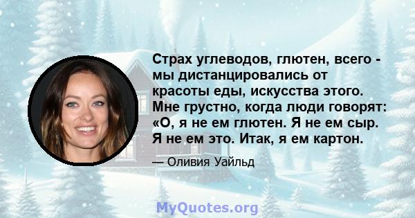 Страх углеводов, глютен, всего - мы дистанцировались от красоты еды, искусства этого. Мне грустно, когда люди говорят: «О, я не ем глютен. Я не ем сыр. Я не ем это. Итак, я ем картон.