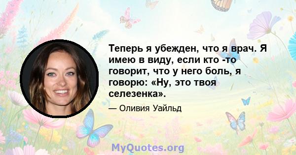 Теперь я убежден, что я врач. Я имею в виду, если кто -то говорит, что у него боль, я говорю: «Ну, это твоя селезенка».