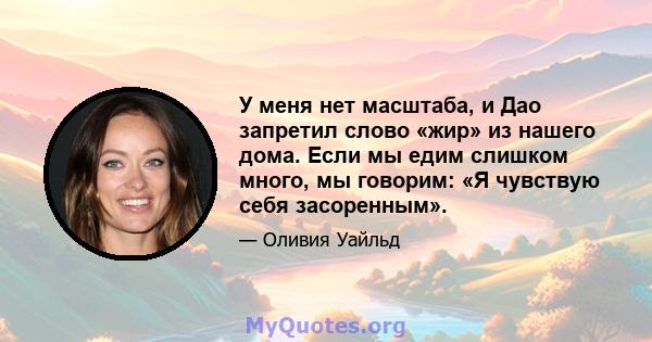 У меня нет масштаба, и Дао запретил слово «жир» из нашего дома. Если мы едим слишком много, мы говорим: «Я чувствую себя засоренным».