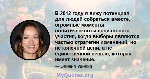 В 2012 году я вижу потенциал для людей собраться вместе, огромные моменты политического и социального участия, когда выборы являются частью стратегии изменений, но не конечной цели, а не единственной вещью, которая