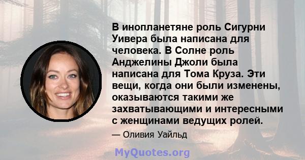 В инопланетяне роль Сигурни Уивера была написана для человека. В Солне роль Анджелины Джоли была написана для Тома Круза. Эти вещи, когда они были изменены, оказываются такими же захватывающими и интересными с женщинами 