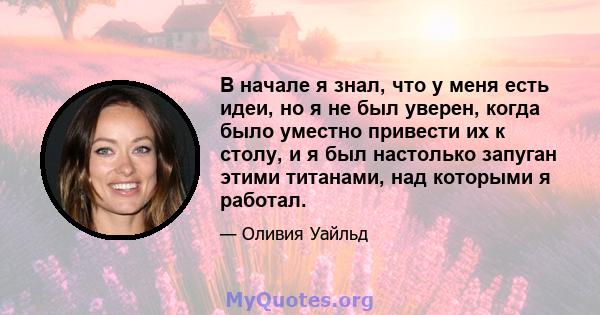 В начале я знал, что у меня есть идеи, но я не был уверен, когда было уместно привести их к столу, и я был настолько запуган этими титанами, над которыми я работал.