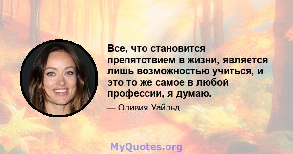 Все, что становится препятствием в жизни, является лишь возможностью учиться, и это то же самое в любой профессии, я думаю.