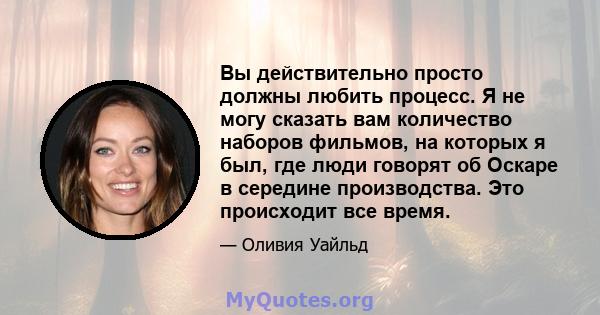 Вы действительно просто должны любить процесс. Я не могу сказать вам количество наборов фильмов, на которых я был, где люди говорят об Оскаре в середине производства. Это происходит все время.