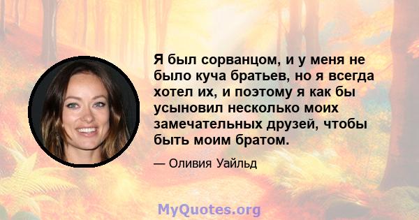 Я был сорванцом, и у меня не было куча братьев, но я всегда хотел их, и поэтому я как бы усыновил несколько моих замечательных друзей, чтобы быть моим братом.