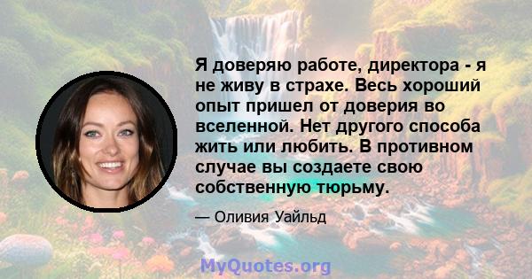 Я доверяю работе, директора - я не живу в страхе. Весь хороший опыт пришел от доверия во вселенной. Нет другого способа жить или любить. В противном случае вы создаете свою собственную тюрьму.