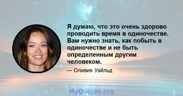 Я думаю, что это очень здорово проводить время в одиночестве. Вам нужно знать, как побыть в одиночестве и не быть определенным другим человеком.