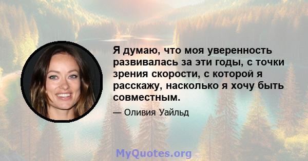 Я думаю, что моя уверенность развивалась за эти годы, с точки зрения скорости, с которой я расскажу, насколько я хочу быть совместным.