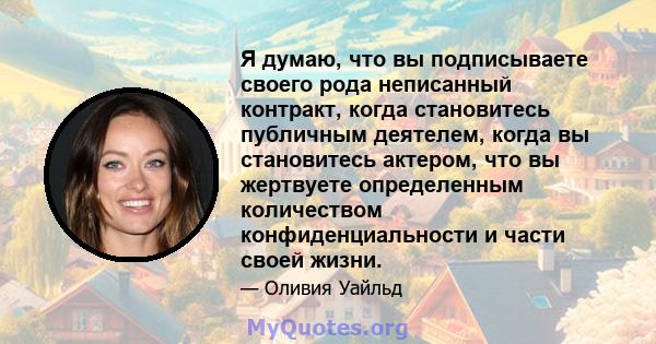 Я думаю, что вы подписываете своего рода неписанный контракт, когда становитесь публичным деятелем, когда вы становитесь актером, что вы жертвуете определенным количеством конфиденциальности и части своей жизни.