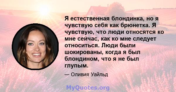 Я естественная блондинка, но я чувствую себя как брюнетка. Я чувствую, что люди относятся ко мне сейчас, как ко мне следует относиться. Люди были шокированы, когда я был блондином, что я не был глупым.