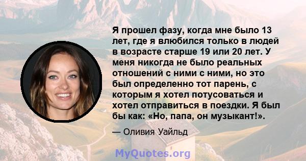 Я прошел фазу, когда мне было 13 лет, где я влюбился только в людей в возрасте старше 19 или 20 лет. У меня никогда не было реальных отношений с ними с ними, но это был определенно тот парень, с которым я хотел