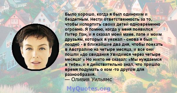 Было хорошо, когда я был одиноким и бездетным. Нести ответственность за то, чтобы испортить своих детей одновременно огромно. Я помню, когда у меня появился Питер Пан, и я сказал моей маме, папе и моим друзьям, которых