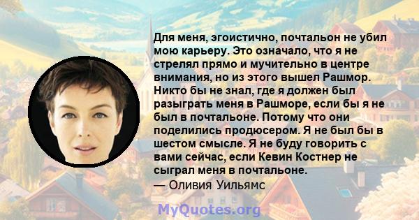 Для меня, эгоистично, почтальон не убил мою карьеру. Это означало, что я не стрелял прямо и мучительно в центре внимания, но из этого вышел Рашмор. Никто бы не знал, где я должен был разыграть меня в Рашморе, если бы я