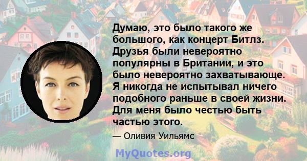 Думаю, это было такого же большого, как концерт Битлз. Друзья были невероятно популярны в Британии, и это было невероятно захватывающе. Я никогда не испытывал ничего подобного раньше в своей жизни. Для меня было честью