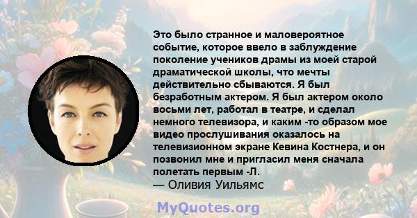 Это было странное и маловероятное событие, которое ввело в заблуждение поколение учеников драмы из моей старой драматической школы, что мечты действительно сбываются. Я был безработным актером. Я был актером около