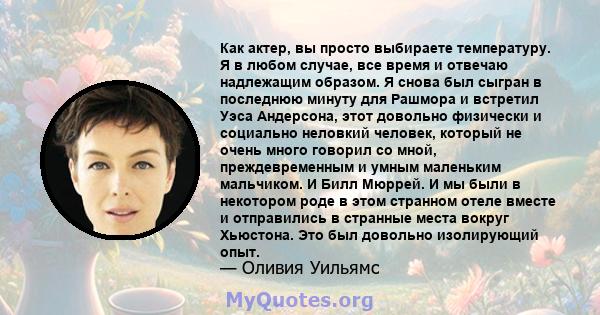 Как актер, вы просто выбираете температуру. Я в любом случае, все время и отвечаю надлежащим образом. Я снова был сыгран в последнюю минуту для Рашмора и встретил Уэса Андерсона, этот довольно физически и социально