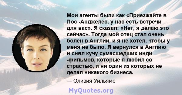 Мои агенты были как «Приезжайте в Лос -Анджелес, у нас есть встречи для вас». Я сказал: «Нет, я делаю это сейчас». Тогда мой отец стал очень болен в Англии, и я не хотел, чтобы у меня не было. Я вернулся в Англию и снял 