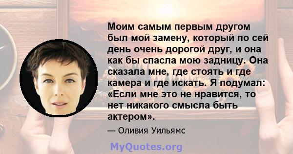 Моим самым первым другом был мой замену, который по сей день очень дорогой друг, и она как бы спасла мою задницу. Она сказала мне, где стоять и где камера и где искать. Я подумал: «Если мне это не нравится, то нет