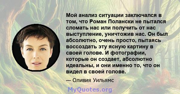 Мой анализ ситуации заключался в том, что Роман Полански не пытался сломать нас или получить от нас выступление, уничтожив нас. Он был абсолютно, очень просто, пытаясь воссоздать эту ясную картину в своей голове. И