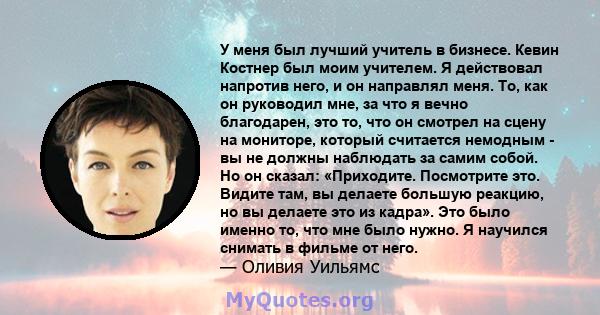 У меня был лучший учитель в бизнесе. Кевин Костнер был моим учителем. Я действовал напротив него, и он направлял меня. То, как он руководил мне, за что я вечно благодарен, это то, что он смотрел на сцену на мониторе,