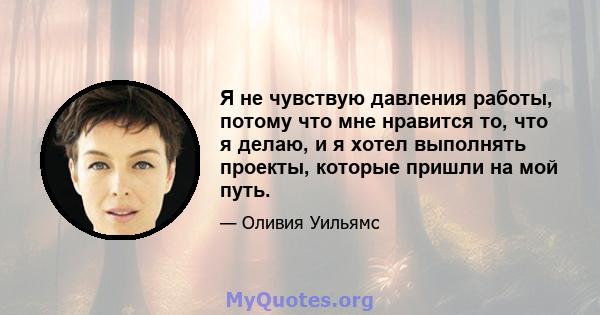 Я не чувствую давления работы, потому что мне нравится то, что я делаю, и я хотел выполнять проекты, которые пришли на мой путь.