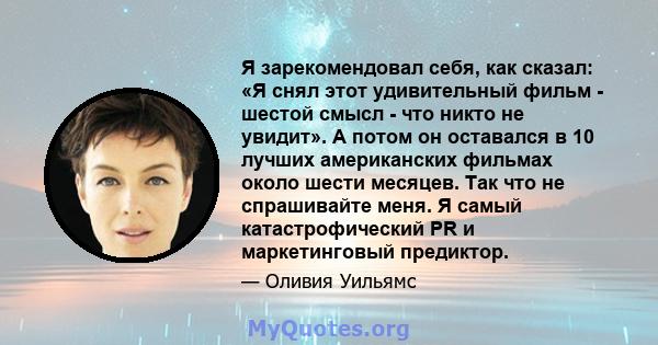 Я зарекомендовал себя, как сказал: «Я снял этот удивительный фильм - шестой смысл - что никто не увидит». А потом он оставался в 10 лучших американских фильмах около шести месяцев. Так что не спрашивайте меня. Я самый