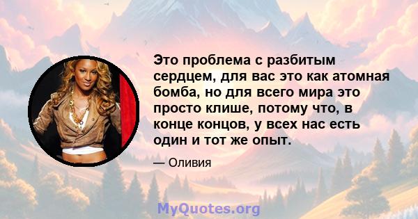 Это проблема с разбитым сердцем, для вас это как атомная бомба, но для всего мира это просто клише, потому что, в конце концов, у всех нас есть один и тот же опыт.