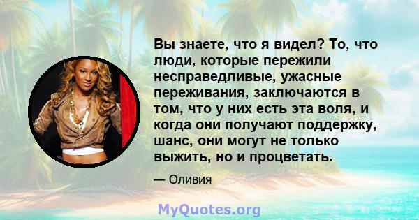 Вы знаете, что я видел? То, что люди, которые пережили несправедливые, ужасные переживания, заключаются в том, что у них есть эта воля, и когда они получают поддержку, шанс, они могут не только выжить, но и процветать.