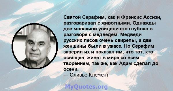 Святой Серафим, как и Фрэнсис Ассизи, разговаривал с животными. Однажды две монахини увидели его глубоко в разговоре с медведем. Медведи русских лесов очень свирепы, а две женщины были в ужасе. Но Серафим заверил их и