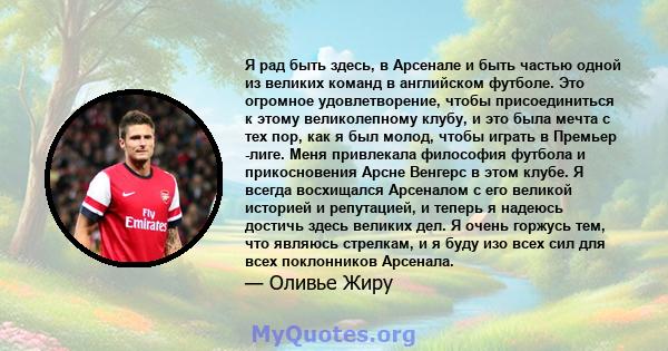 Я рад быть здесь, в Арсенале и быть частью одной из великих команд в английском футболе. Это огромное удовлетворение, чтобы присоединиться к этому великолепному клубу, и это была мечта с тех пор, как я был молод, чтобы