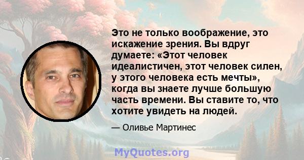 Это не только воображение, это искажение зрения. Вы вдруг думаете: «Этот человек идеалистичен, этот человек силен, у этого человека есть мечты», когда вы знаете лучше большую часть времени. Вы ставите то, что хотите