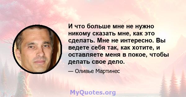 И что больше мне не нужно никому сказать мне, как это сделать. Мне не интересно. Вы ведете себя так, как хотите, и оставляете меня в покое, чтобы делать свое дело.