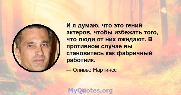 И я думаю, что это гений актеров, чтобы избежать того, что люди от них ожидают. В противном случае вы становитесь как фабричный работник.