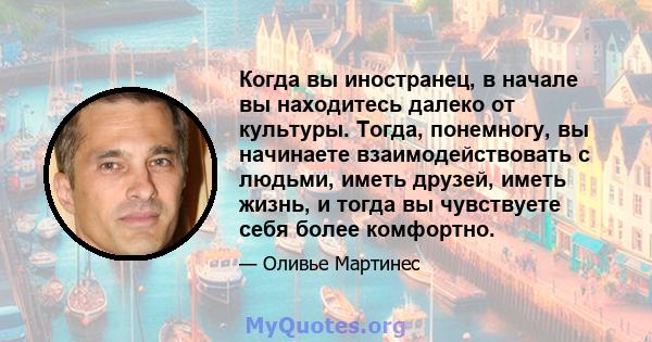 Когда вы иностранец, в начале вы находитесь далеко от культуры. Тогда, понемногу, вы начинаете взаимодействовать с людьми, иметь друзей, иметь жизнь, и тогда вы чувствуете себя более комфортно.