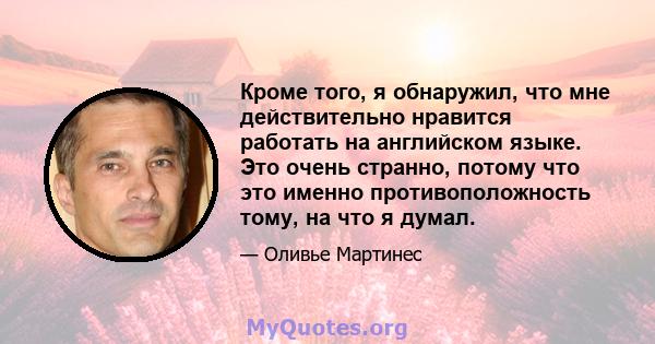 Кроме того, я обнаружил, что мне действительно нравится работать на английском языке. Это очень странно, потому что это именно противоположность тому, на что я думал.