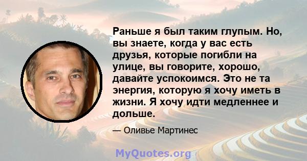 Раньше я был таким глупым. Но, вы знаете, когда у вас есть друзья, которые погибли на улице, вы говорите, хорошо, давайте успокоимся. Это не та энергия, которую я хочу иметь в жизни. Я хочу идти медленнее и дольше.