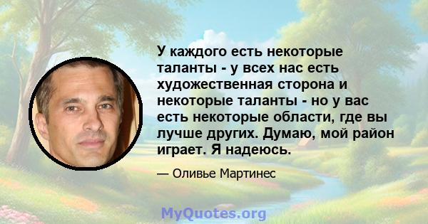 У каждого есть некоторые таланты - у всех нас есть художественная сторона и некоторые таланты - но у вас есть некоторые области, где вы лучше других. Думаю, мой район играет. Я надеюсь.