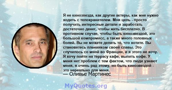 Я не кинозвезда, как другие актеры, как мне нужно ходить с телохранителем. Моя цель - просто получить интересные детали и заработать достаточно денег, чтобы жить бесплатно. В противном случае, чтобы быть кинозвездой,