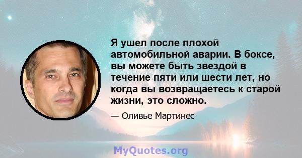 Я ушел после плохой автомобильной аварии. В боксе, вы можете быть звездой в течение пяти или шести лет, но когда вы возвращаетесь к старой жизни, это сложно.