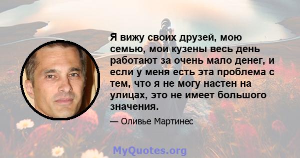 Я вижу своих друзей, мою семью, мои кузены весь день работают за очень мало денег, и если у меня есть эта проблема с тем, что я не могу настен на улицах, это не имеет большого значения.