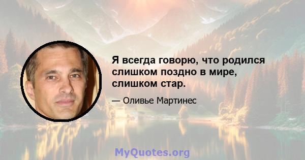 Я всегда говорю, что родился слишком поздно в мире, слишком стар.