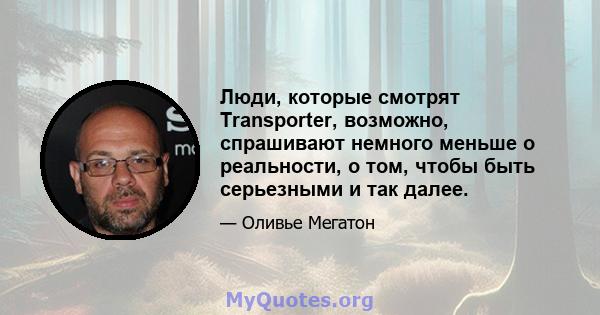 Люди, которые смотрят Transporter, возможно, спрашивают немного меньше о реальности, о том, чтобы быть серьезными и так далее.