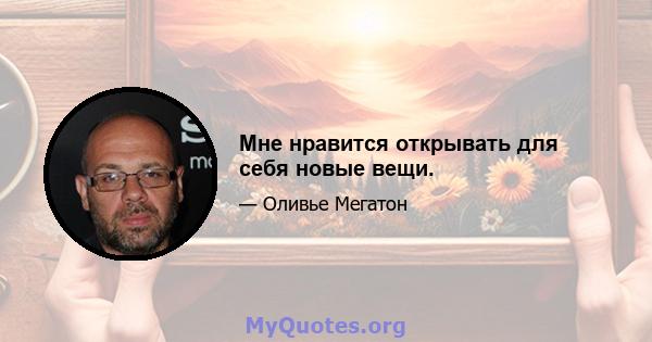 Мне нравится открывать для себя новые вещи.