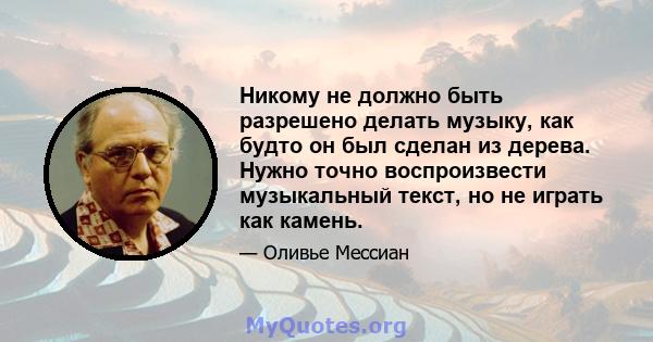 Никому не должно быть разрешено делать музыку, как будто он был сделан из дерева. Нужно точно воспроизвести музыкальный текст, но не играть как камень.